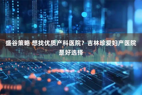 盛谷策略 想找优质产科医院？吉林珍爱妇产医院是好选择