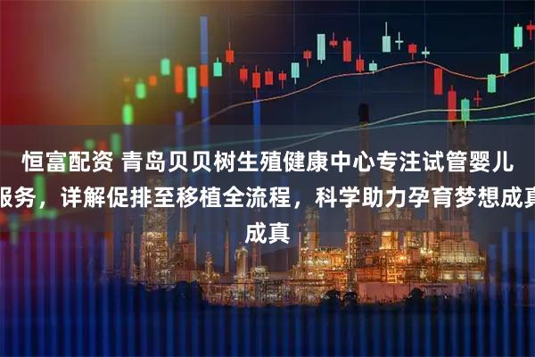 恒富配资 青岛贝贝树生殖健康中心专注试管婴儿服务，详解促排至移植全流程，科学助力孕育梦想成真