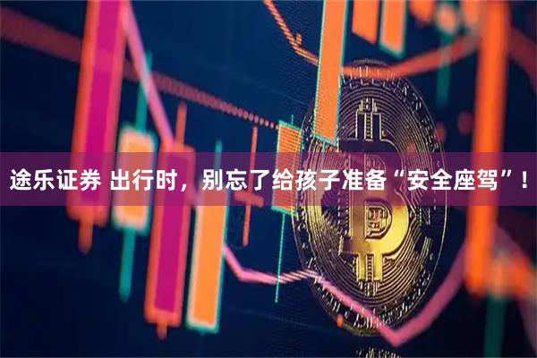 途乐证券 出行时，别忘了给孩子准备“安全座驾”！