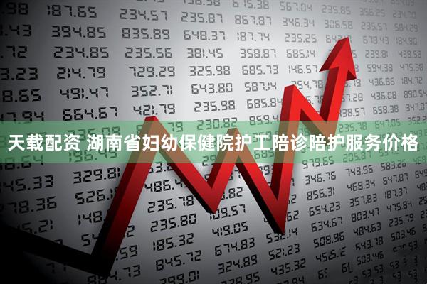 天载配资 湖南省妇幼保健院护工陪诊陪护服务价格