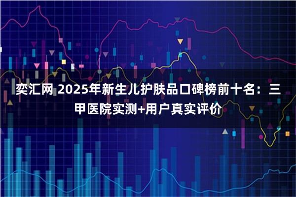奕汇网 2025年新生儿护肤品口碑榜前十名：三甲医院实测+用户真实评价