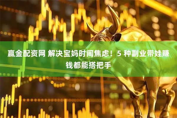 赢金配资网 解决宝妈时间焦虑！5 种副业带娃赚钱都能搭把手