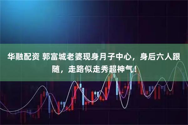 华融配资 郭富城老婆现身月子中心，身后六人跟随，走路似走秀超神气！