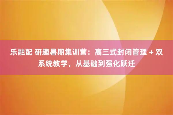 乐融配 研趣暑期集训营：高三式封闭管理 + 双系统教学，从基础到强化跃迁