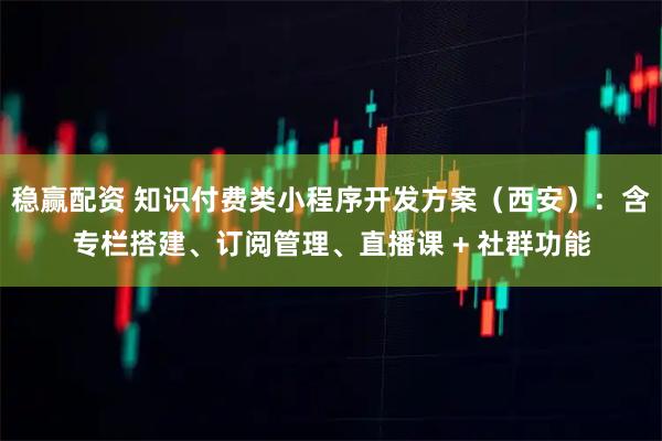 稳赢配资 知识付费类小程序开发方案（西安）：含专栏搭建、订阅管理、直播课 + 社群功能