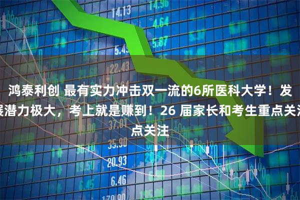 鸿泰利创 最有实力冲击双一流的6所医科大学！发展潜力极大，考上就是赚到！26 届家长和考生重点关注