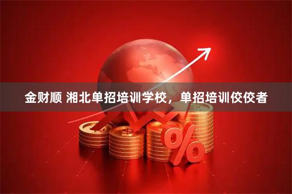金财顺 湘北单招培训学校，单招培训佼佼者