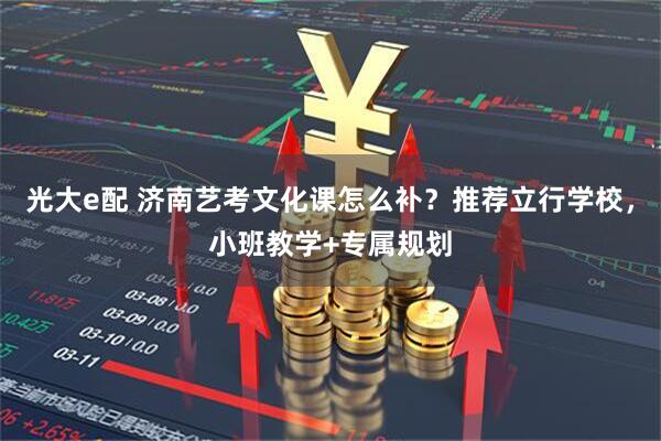 光大e配 济南艺考文化课怎么补？推荐立行学校，小班教学+专属规划