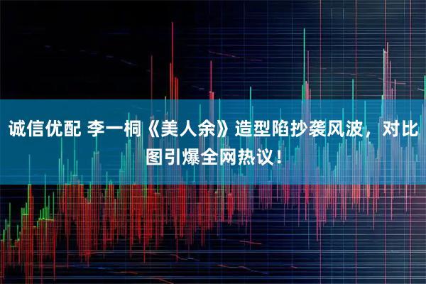 诚信优配 李一桐《美人余》造型陷抄袭风波，对比图引爆全网热议！