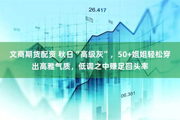 文商期货配资 秋日“高级灰”，50+姐姐轻松穿出高雅气质，低调之中赚足回头率