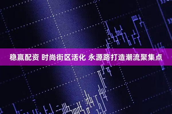 稳赢配资 时尚街区活化 永源路打造潮流聚集点