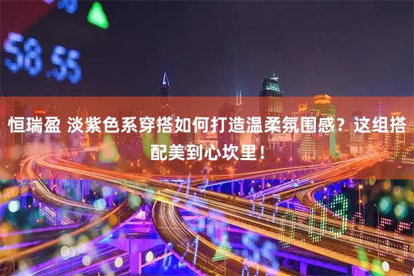 恒瑞盈 淡紫色系穿搭如何打造温柔氛围感？这组搭配美到心坎里！