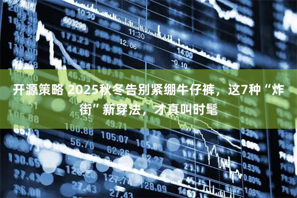 开源策略 2025秋冬告别紧绷牛仔裤，这7种“炸街”新穿法，才真叫时髦