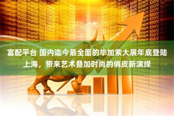 富配平台 国内迄今最全面的毕加索大展年底登陆上海，带来艺术叠加时尚的俏皮新演绎