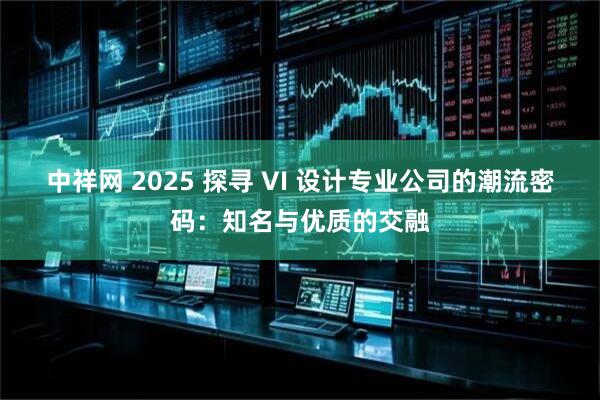 中祥网 2025 探寻 VI 设计专业公司的潮流密码：知名与优质的交融