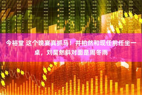 今裕堂 这个晚宴真抓马！井柏然和现任前任坐一桌，刘昊然斜对面是周冬雨