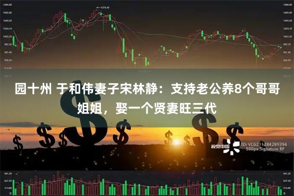 园十州 于和伟妻子宋林静：支持老公养8个哥哥姐姐，娶一个贤妻旺三代