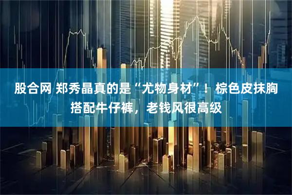 股合网 郑秀晶真的是“尤物身材”！棕色皮抹胸搭配牛仔裤，老钱风很高级
