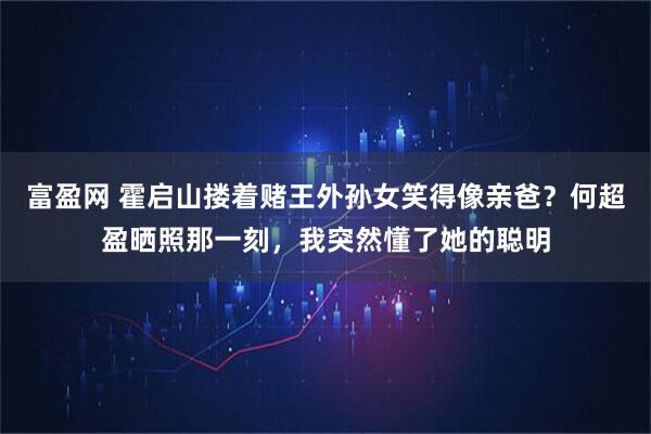 富盈网 霍启山搂着赌王外孙女笑得像亲爸？何超盈晒照那一刻，我突然懂了她的聪明