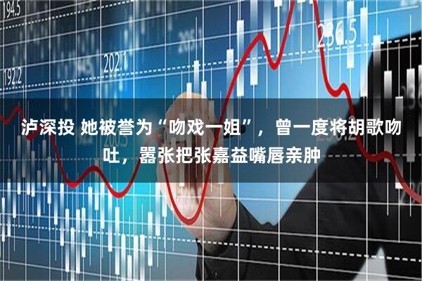 泸深投 她被誉为“吻戏一姐”，曾一度将胡歌吻吐，嚣张把张嘉益嘴唇亲肿