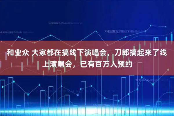 和业众 大家都在搞线下演唱会，刀郎搞起来了线上演唱会，已有百万人预约
