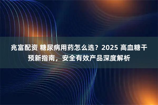 兆富配资 糖尿病用药怎么选？2025 高血糖干预新指南，安全有效产品深度解析