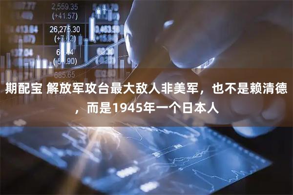 期配宝 解放军攻台最大敌人非美军，也不是赖清德，而是1945年一个日本人