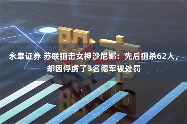 永崋证券 苏联狙击女神沙尼娜：先后狙杀62人，却因俘虏了3名德军被处罚