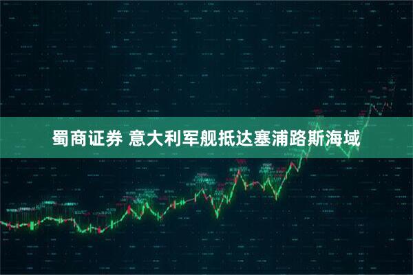 蜀商证券 意大利军舰抵达塞浦路斯海域