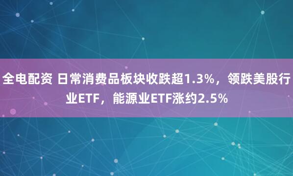 全电配资 日常消费品板块收跌超1.3%，领跌美股行业ETF，能源业ETF涨约2.5%