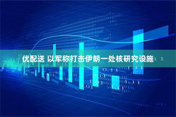 优配送 以军称打击伊朗一处核研究设施