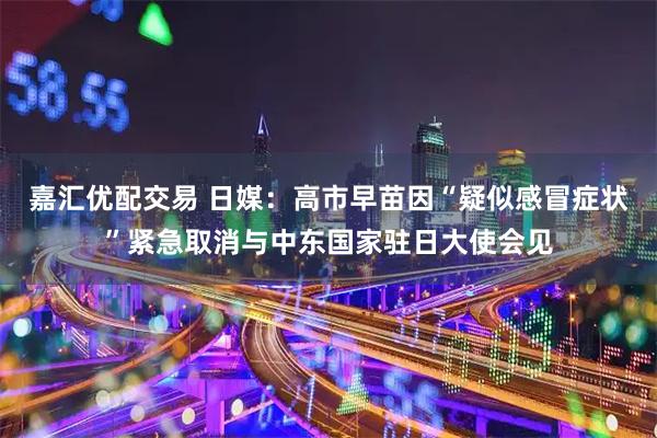 嘉汇优配交易 日媒：高市早苗因“疑似感冒症状”紧急取消与中东国家驻日大使会见