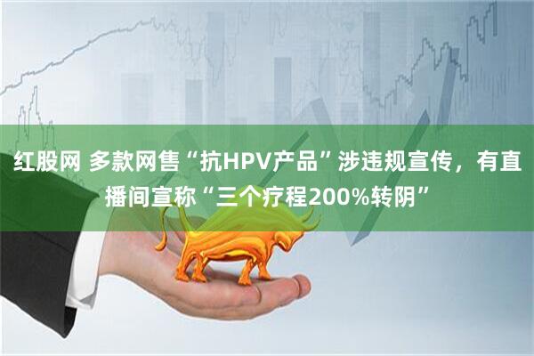 红股网 多款网售“抗HPV产品”涉违规宣传，有直播间宣称“三个疗程200%转阴”