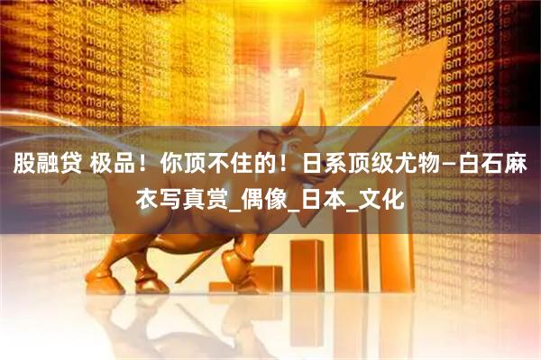 股融贷 极品！你顶不住的！日系顶级尤物—白石麻衣写真赏_偶像_日本_文化