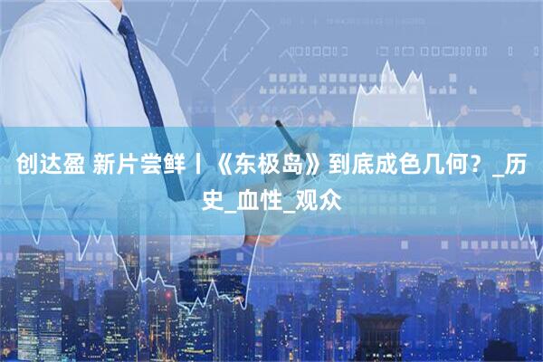 创达盈 新片尝鲜丨《东极岛》到底成色几何？_历史_血性_观众