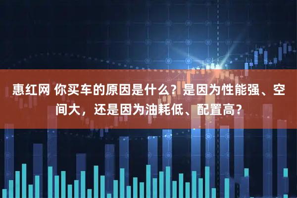 惠红网 你买车的原因是什么？是因为性能强、空间大，还是因为油耗低、配置高？