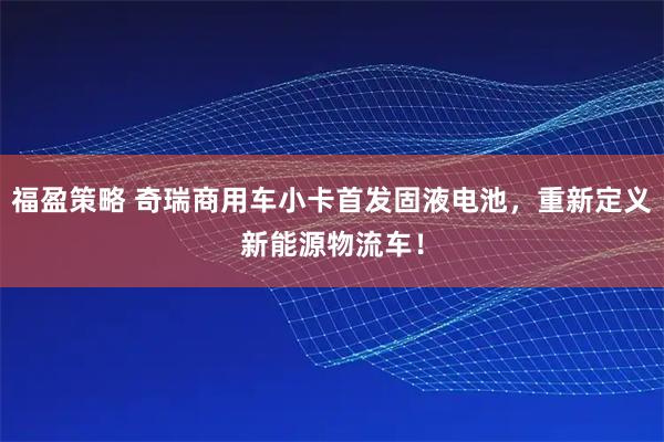 福盈策略 奇瑞商用车小卡首发固液电池，重新定义新能源物流车！