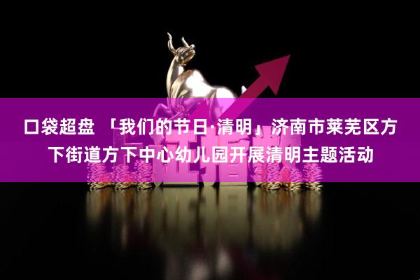 口袋超盘 「我们的节日·清明」济南市莱芜区方下街道方下中心幼儿园开展清明主题活动