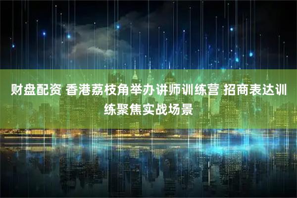 财盘配资 香港荔枝角举办讲师训练营 招商表达训练聚焦实战场景
