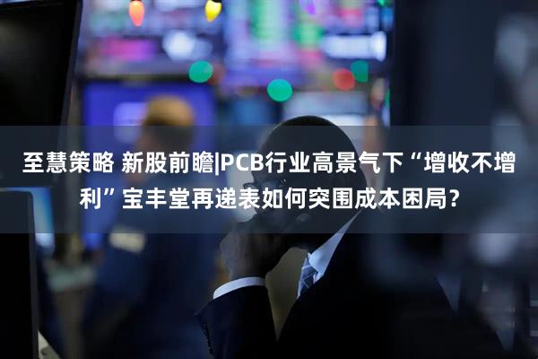 至慧策略 新股前瞻|PCB行业高景气下“增收不增利”宝丰堂再递表如何突围成本困局？