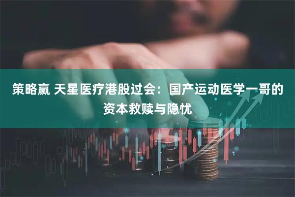 策略赢 天星医疗港股过会：国产运动医学一哥的资本救赎与隐忧