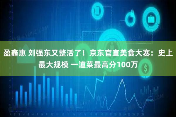 盈鑫惠 刘强东又整活了！京东官宣美食大赛：史上最大规模 一道菜最高分100万