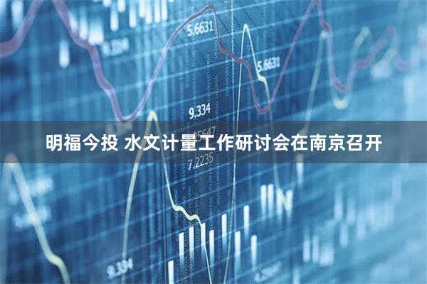 明福今投 水文计量工作研讨会在南京召开