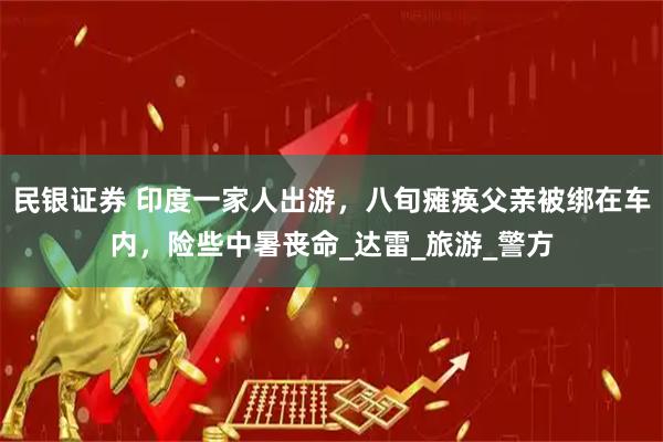 民银证券 印度一家人出游，八旬瘫痪父亲被绑在车内，险些中暑丧命_达雷_旅游_警方