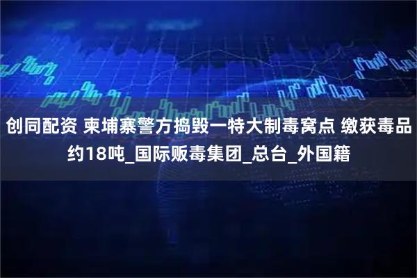 创同配资 柬埔寨警方捣毁一特大制毒窝点 缴获毒品约18吨_国际贩毒集团_总台_外国籍