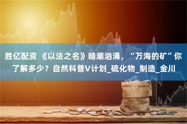 胜亿配资 《以法之名》暗潮汹涌，“万海的矿”你了解多少？自然科普V计划_硫化物_制造_金川