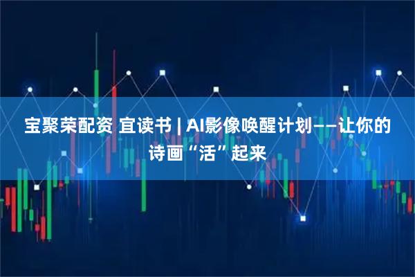宝聚荣配资 宜读书 | AI影像唤醒计划——让你的诗画“活”起来