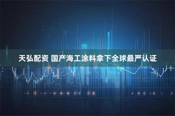天弘配资 国产海工涂料拿下全球最严认证