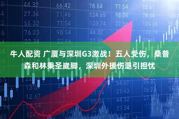 牛人配资 广厦与深圳G3激战！五人受伤，桑普森和林秉圣崴脚，深圳外援伤退引担忧