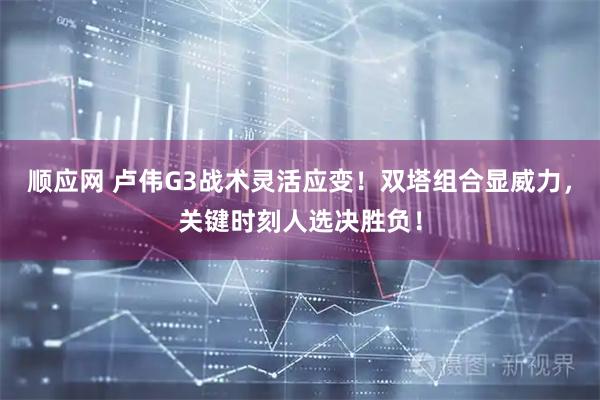 顺应网 卢伟G3战术灵活应变！双塔组合显威力，关键时刻人选决胜负！